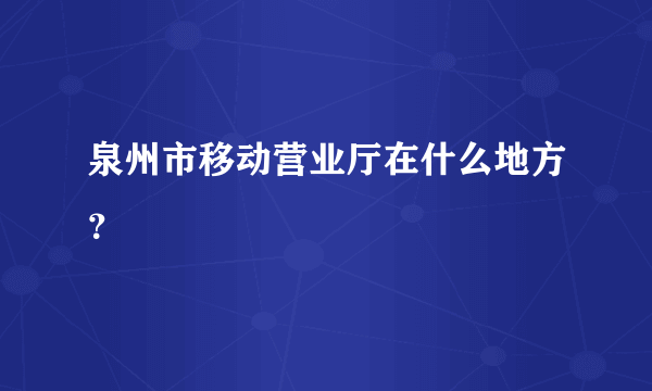 泉州市移动营业厅在什么地方？