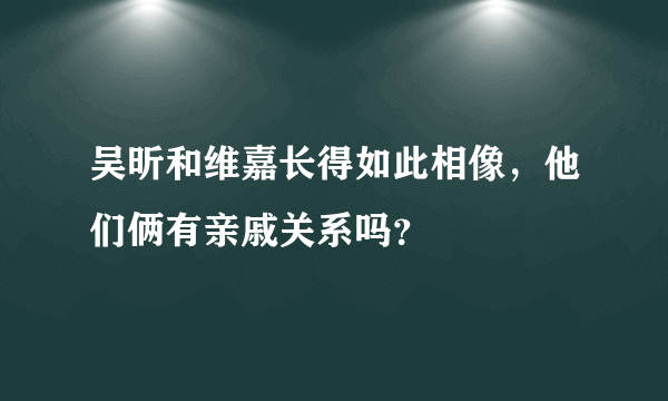 吴昕和维嘉长得如此相像，他们俩有亲戚关系吗？