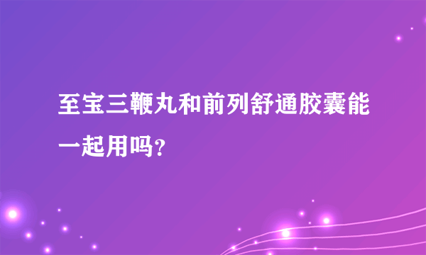 至宝三鞭丸和前列舒通胶囊能一起用吗？