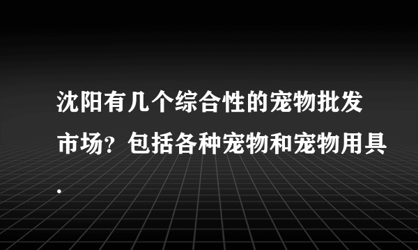 沈阳有几个综合性的宠物批发市场？包括各种宠物和宠物用具.