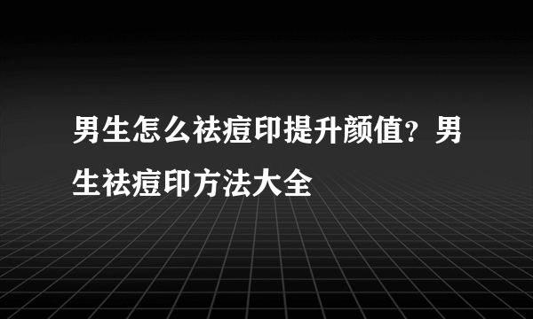 男生怎么祛痘印提升颜值？男生祛痘印方法大全