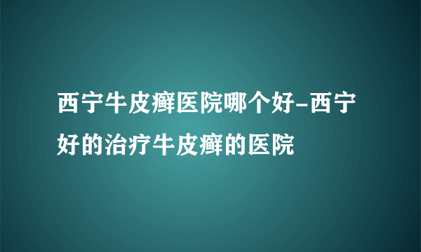 西宁牛皮癣医院哪个好-西宁好的治疗牛皮癣的医院