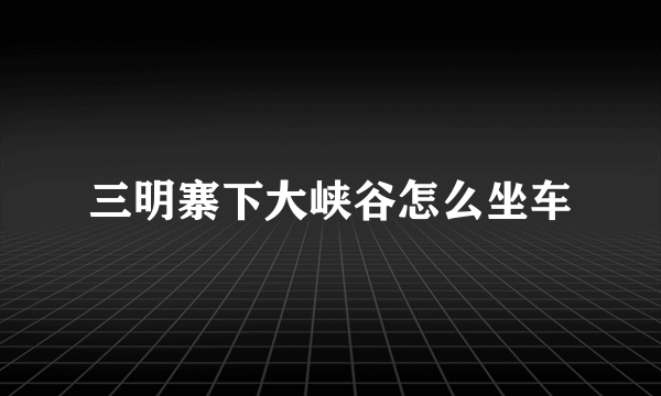 三明寨下大峡谷怎么坐车