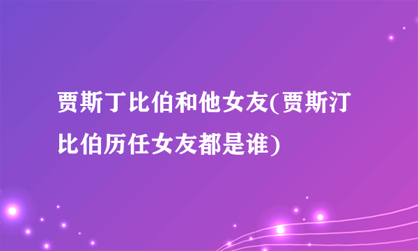 贾斯丁比伯和他女友(贾斯汀比伯历任女友都是谁)