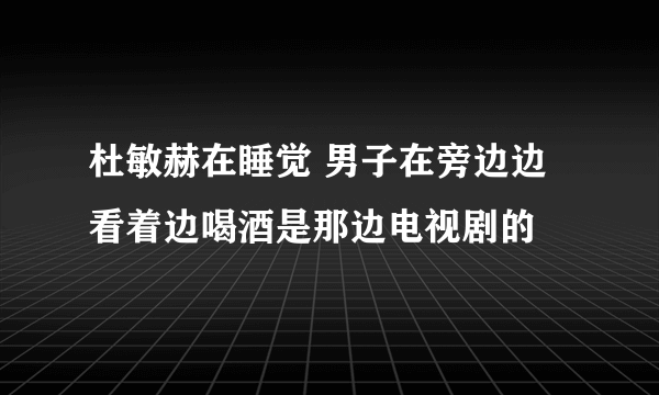 杜敏赫在睡觉 男子在旁边边看着边喝酒是那边电视剧的