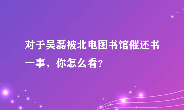 对于吴磊被北电图书馆催还书一事，你怎么看？