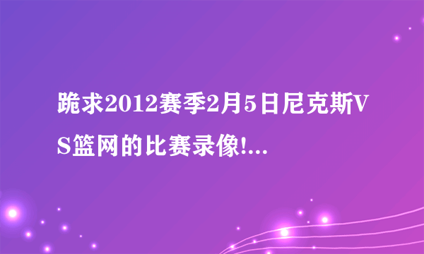 跪求2012赛季2月5日尼克斯VS篮网的比赛录像!有的朋友分享一下吧!