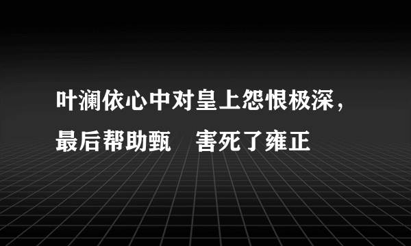 叶澜依心中对皇上怨恨极深，最后帮助甄嬛害死了雍正