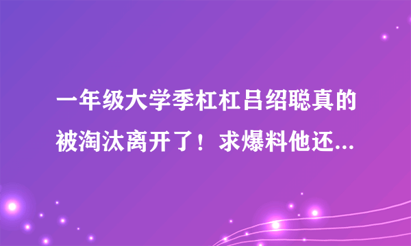 一年级大学季杠杠吕绍聪真的被淘汰离开了！求爆料他还会在录节目吗？