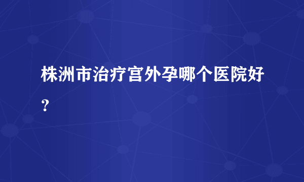 株洲市治疗宫外孕哪个医院好？