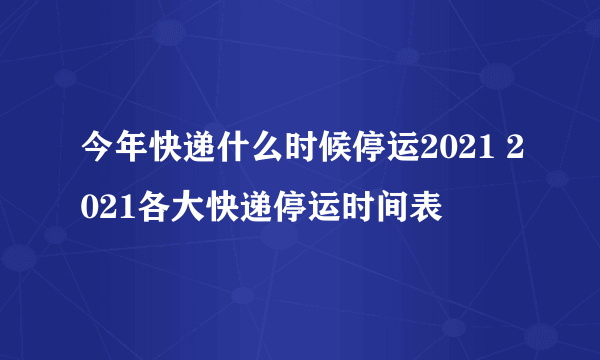 今年快递什么时候停运2021 2021各大快递停运时间表