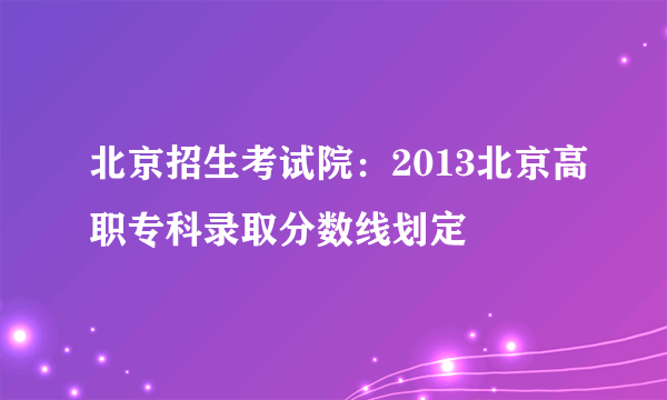 北京招生考试院：2013北京高职专科录取分数线划定