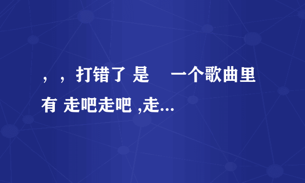 ，，打错了 是    一个歌曲里有 走吧走吧 ,走吧的歌词不是（爱的代价）