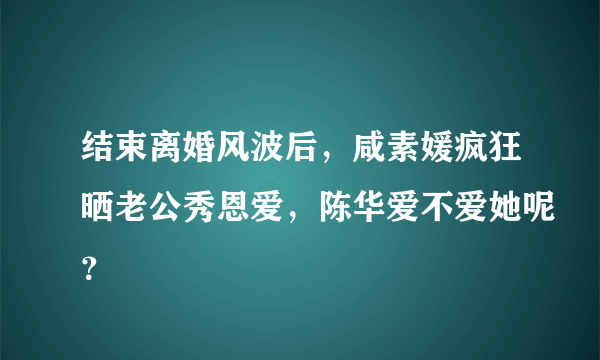 结束离婚风波后，咸素媛疯狂晒老公秀恩爱，陈华爱不爱她呢？