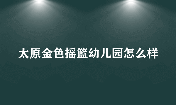 太原金色摇篮幼儿园怎么样