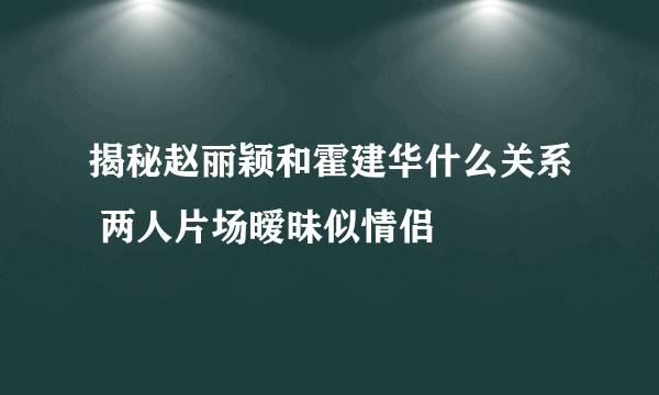 揭秘赵丽颖和霍建华什么关系 两人片场暧昧似情侣