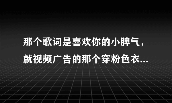 那个歌词是喜欢你的小脾气，就视频广告的那个穿粉色衣服女的唱的是什么歌？