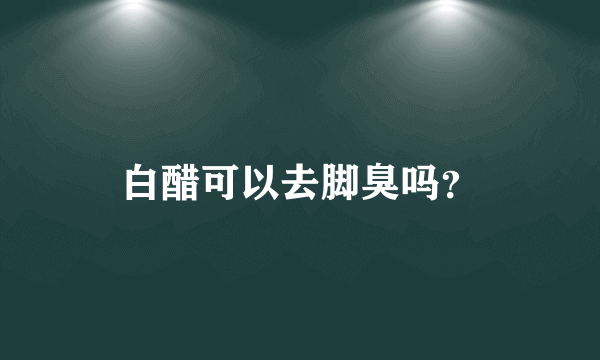 白醋可以去脚臭吗？