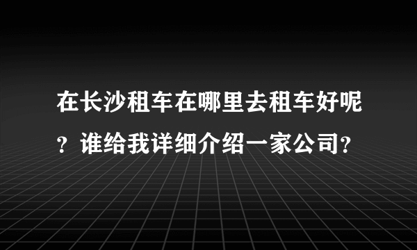 在长沙租车在哪里去租车好呢？谁给我详细介绍一家公司？