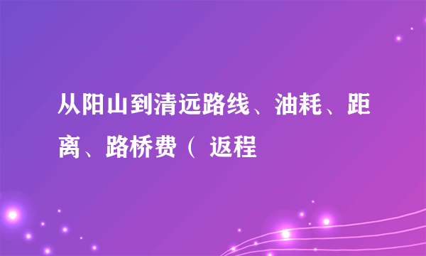 从阳山到清远路线、油耗、距离、路桥费（ 返程
