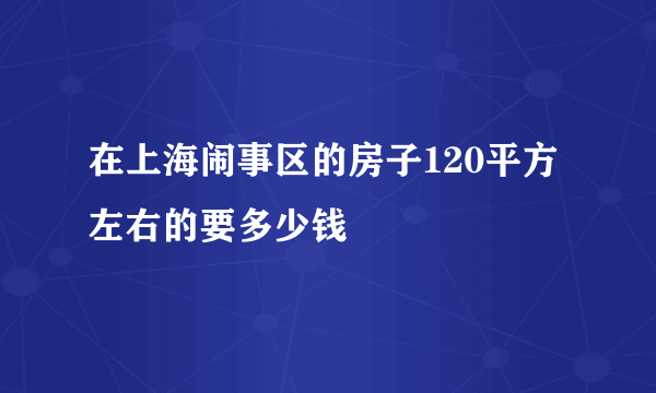 在上海闹事区的房子120平方左右的要多少钱