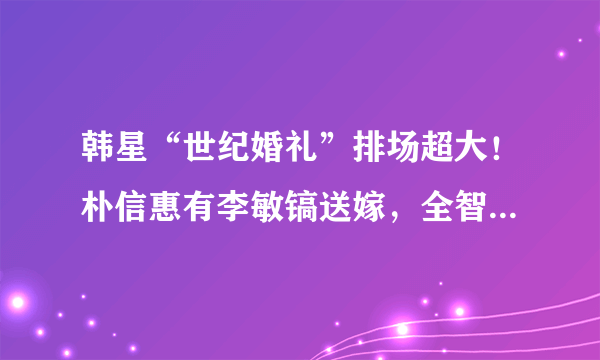 韩星“世纪婚礼”排场超大！朴信惠有李敏镐送嫁，全智贤花费上亿