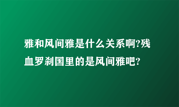 雅和风间雅是什么关系啊?残血罗刹国里的是风间雅吧?