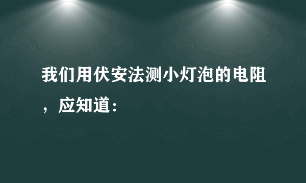 我们用伏安法测小灯泡的电阻，应知道：