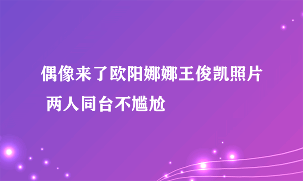 偶像来了欧阳娜娜王俊凯照片 两人同台不尴尬