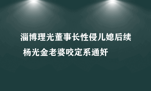 淄博理光董事长性侵儿媳后续 杨光金老婆咬定系通奸