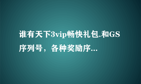 谁有天下3vip畅快礼包.和GS序列号，各种奖励序列号，跪求