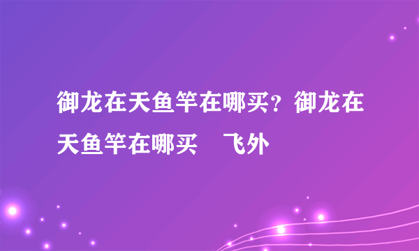 御龙在天鱼竿在哪买？御龙在天鱼竿在哪买–飞外