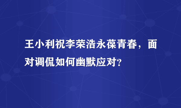 王小利祝李荣浩永葆青春，面对调侃如何幽默应对？