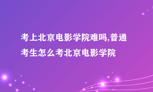 考上北京电影学院难吗,普通考生怎么考北京电影学院