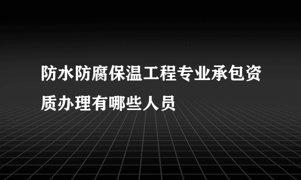 防水防腐保温工程专业承包资质办理有哪些人员