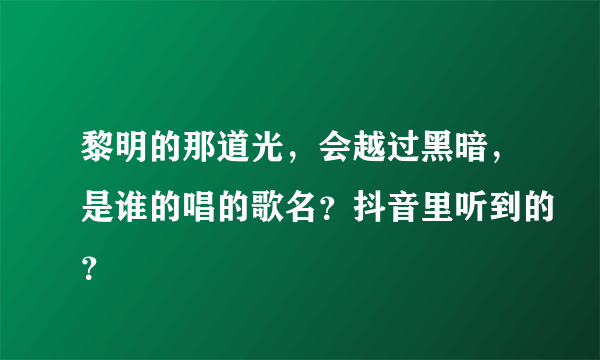 黎明的那道光，会越过黑暗，是谁的唱的歌名？抖音里听到的？