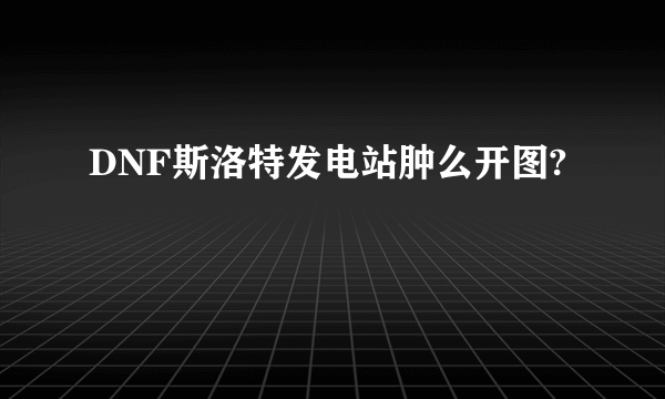 DNF斯洛特发电站肿么开图?