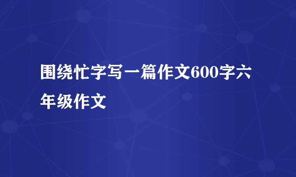 围绕忙字写一篇作文600字六年级作文