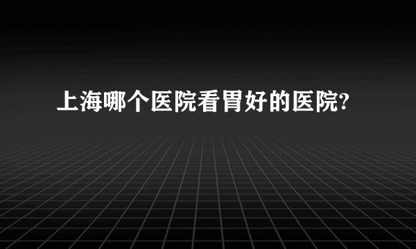 上海哪个医院看胃好的医院?