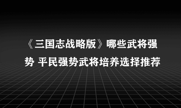 《三国志战略版》哪些武将强势 平民强势武将培养选择推荐