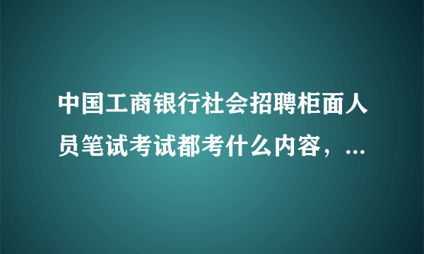 中国工商银行社会招聘柜面人员笔试考试都考什么内容，具体一点的都分为几个部分，都考哪些方面的知识？