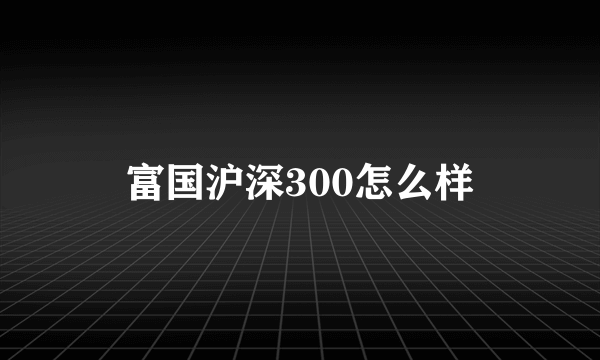 富国沪深300怎么样