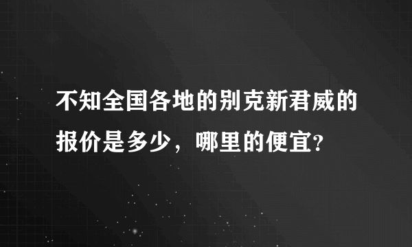 不知全国各地的别克新君威的报价是多少，哪里的便宜？