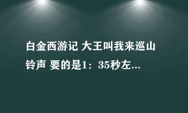 白金西游记 大王叫我来巡山铃声 要的是1：35秒左右的那个 也不要是童声 要原唱！！！！ 请给我发