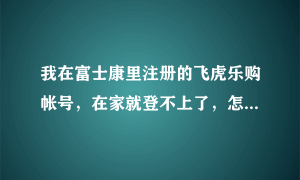 我在富士康里注册的飞虎乐购帐号，在家就登不上了，怎么回事?