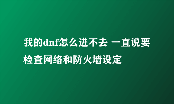 我的dnf怎么进不去 一直说要检查网络和防火墙设定