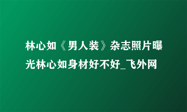 林心如《男人装》杂志照片曝光林心如身材好不好_飞外网