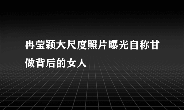 冉莹颖大尺度照片曝光自称甘做背后的女人