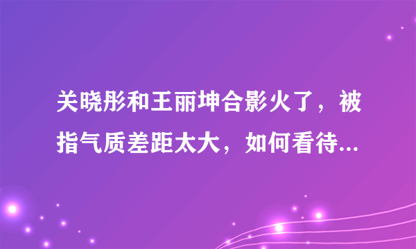 关晓彤和王丽坤合影火了，被指气质差距太大，如何看待这件事？