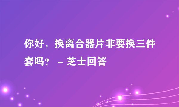 你好，换离合器片非要换三件套吗？ - 芝士回答